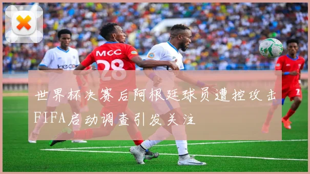 世界杯决赛后阿根廷球员遭控攻击FIFA启动调查引发关注