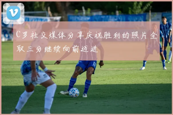 C罗社交媒体分享庆祝胜利的照片全取三分继续向前迈进