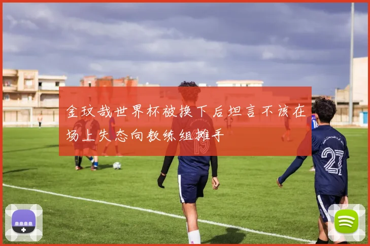 金玟哉世界杯被换下后坦言不该在场上失态向教练组摊手
